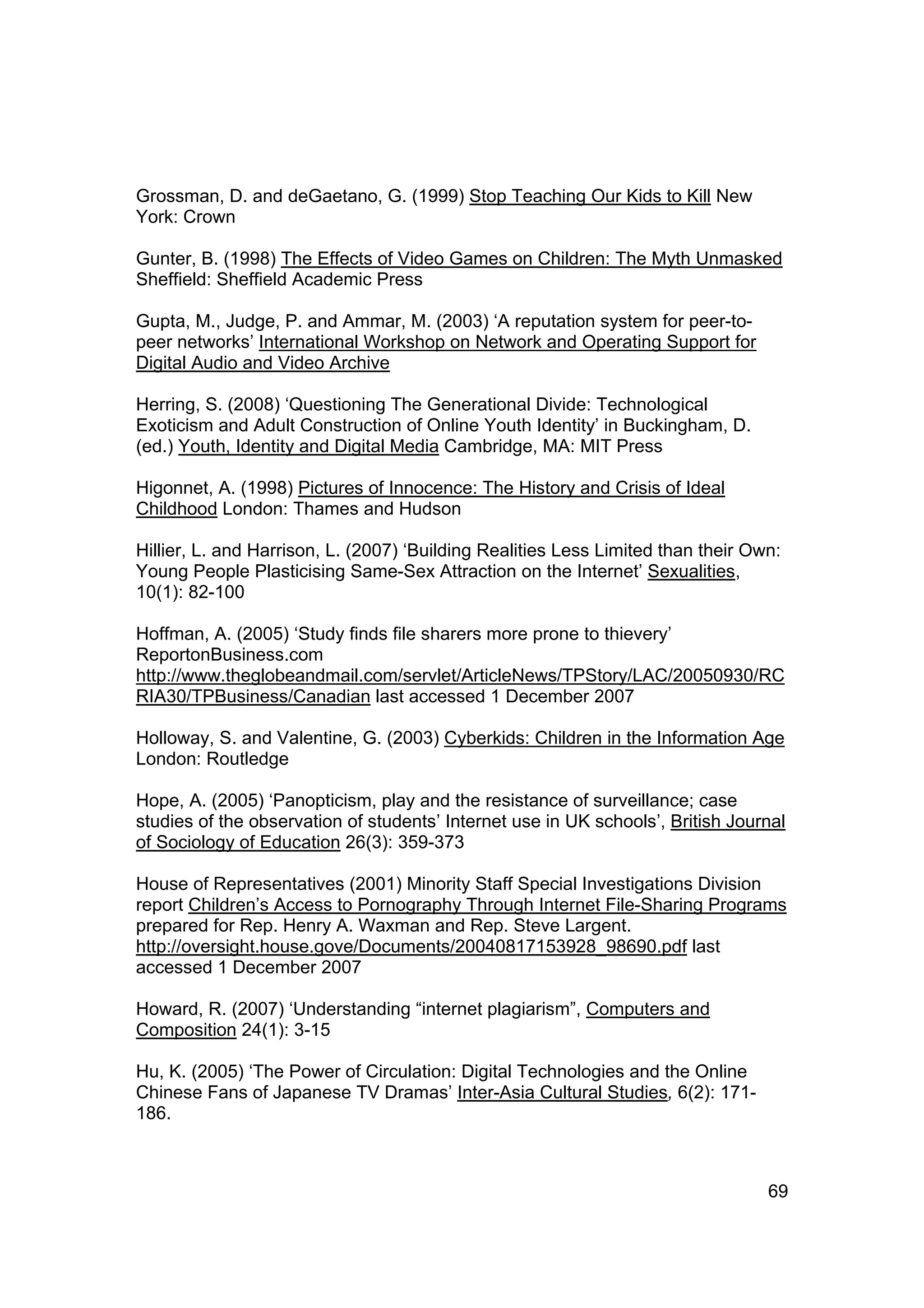 Grossman, D. and deGaetano, G. (1999) Stop Teaching Our Kids to Kill New
York: Crown

Gunter, B. (1998) The Effects of Video Games on Children: The Myth Unmasked
Sheffield: Sheffield Academic Press

Gupta, M., Judge, P. and Ammar, M. (2003) ‘A reputation system for peer-to-
peer networks’ International Workshop on Network and Operating Support for
Digital Audio and Video Archive

Herring, S. (2008) ‘Questioning The Generational Divide: Technological
Exoticism and Adult Construction of Online Youth Identity’ in Buckingham, D.
(ed.) Youth, Identity and Digital Media Cambridge, MA: MIT Press

Higonnet, A. (1998) Pictures of Innocence: The History and Crisis of Ideal
Childhood London: Thames and Hudson

Hillier, L. and Harrison, L. (2007) ‘Building Realities Less Limited than their Own:
Young People Plasticising Same-Sex Attraction on the Internet’ Sexualities,
10(1): 82-100

Hoffman, A. (2005) ‘Study finds file sharers more prone to thievery’
ReportonBusiness.com
http://www.theglobeandmail.com/servlet/ArticleNews/TPStory/LAC/20050930/RC
RIA30/TPBusiness/Canadian last accessed 1 December 2007

Holloway, S. and Valentine, G. (2003) Cyberkids: Children in the Information Age
London: Routledge

Hope, A. (2005) ‘Panopticism, play and the resistance of surveillance; case
studies of the observation of students’ Internet use in UK schools’, British Journal
of Sociology of Education 26(3): 359-373

House of Representatives (2001) Minority Staff Special Investigations Division
report Children’s Access to Pornography Through Internet File-Sharing Programs
prepared for Rep. Henry A. Waxman and Rep. Steve Largent.
http://oversight.house.gove/Documents/20040817153928_98690.pdf last
accessed 1 December 2007

Howard, R. (2007) ‘Understanding “internet plagiarism”, Computers and
Composition 24(1): 3-15

Hu, K. (2005) ‘The Power of Circulation: Digital Technologies and the Online
Chinese Fans of Japanese TV Dramas’ Inter-Asia Cultural Studies, 6(2): 171-
186.



                                                                                  69
 