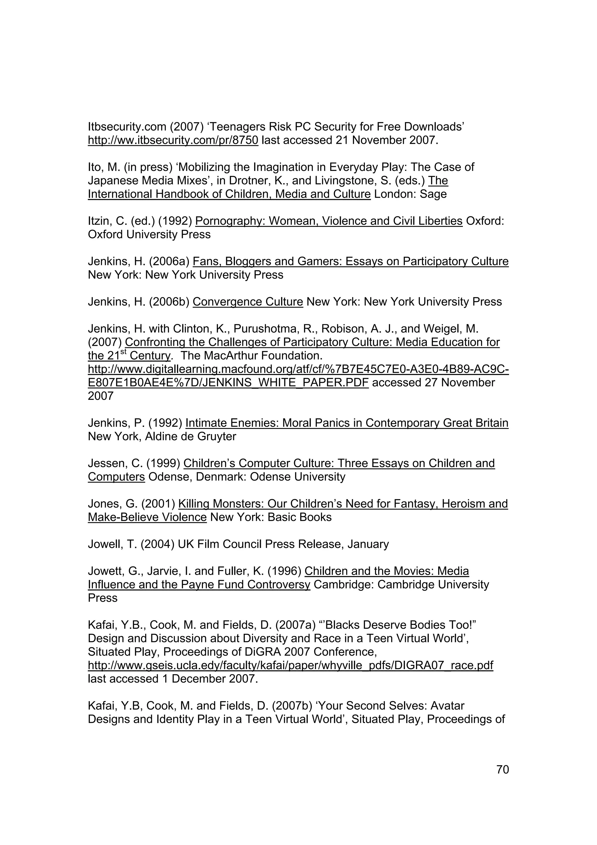 Itbsecurity.com (2007) ‘Teenagers Risk PC Security for Free Downloads’
http://ww.itbsecurity.com/pr/8750 last accessed 21 November 2007.

Ito, M. (in press) ‘Mobilizing the Imagination in Everyday Play: The Case of
Japanese Media Mixes’, in Drotner, K., and Livingstone, S. (eds.) The
International Handbook of Children, Media and Culture London: Sage

Itzin, C. (ed.) (1992) Pornography: Womean, Violence and Civil Liberties Oxford:
Oxford University Press

Jenkins, H. (2006a) Fans, Bloggers and Gamers: Essays on Participatory Culture
New York: New York University Press

Jenkins, H. (2006b) Convergence Culture New York: New York University Press

Jenkins, H. with Clinton, K., Purushotma, R., Robison, A. J., and Weigel, M.
(2007) Confronting the Challenges of Participatory Culture: Media Education for
the 21st Century. The MacArthur Foundation.
http://www.digitallearning.macfound.org/atf/cf/%7B7E45C7E0-A3E0-4B89-AC9C-
E807E1B0AE4E%7D/JENKINS_WHITE_PAPER.PDF accessed 27 November
2007

Jenkins, P. (1992) Intimate Enemies: Moral Panics in Contemporary Great Britain
New York, Aldine de Gruyter

Jessen, C. (1999) Children’s Computer Culture: Three Essays on Children and
Computers Odense, Denmark: Odense University

Jones, G. (2001) Killing Monsters: Our Children’s Need for Fantasy, Heroism and
Make-Believe Violence New York: Basic Books

Jowell, T. (2004) UK Film Council Press Release, January

Jowett, G., Jarvie, I. and Fuller, K. (1996) Children and the Movies: Media
Influence and the Payne Fund Controversy Cambridge: Cambridge University
Press

Kafai, Y.B., Cook, M. and Fields, D. (2007a) “’Blacks Deserve Bodies Too!”
Design and Discussion about Diversity and Race in a Teen Virtual World’,
Situated Play, Proceedings of DiGRA 2007 Conference,
http://www.gseis.ucla.edy/faculty/kafai/paper/whyville_pdfs/DIGRA07_race.pdf
last accessed 1 December 2007.

Kafai, Y.B, Cook, M. and Fields, D. (2007b) ‘Your Second Selves: Avatar
Designs and Identity Play in a Teen Virtual World’, Situated Play, Proceedings of



                                                                               70
 