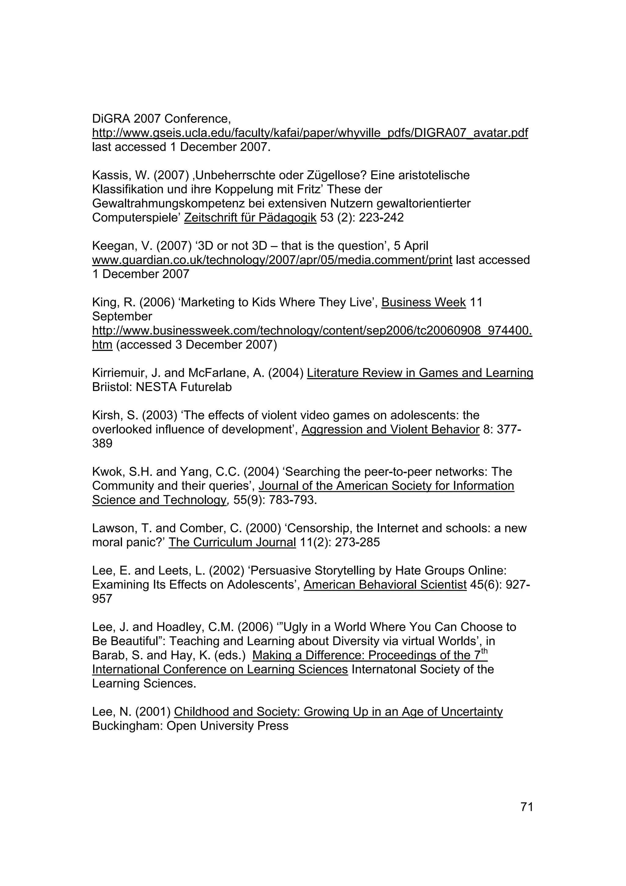 DiGRA 2007 Conference,
http://www.gseis.ucla.edu/faculty/kafai/paper/whyville_pdfs/DIGRA07_avatar.pdf
last accessed 1 December 2007.

Kassis, W. (2007) ‚Unbeherrschte oder Zügellose? Eine aristotelische
Klassifikation und ihre Koppelung mit Fritz’ These der
Gewaltrahmungskompetenz bei extensiven Nutzern gewaltorientierter
Computerspiele’ Zeitschrift für Pädagogik 53 (2): 223-242

Keegan, V. (2007) ‘3D or not 3D – that is the question’, 5 April
www.guardian.co.uk/technology/2007/apr/05/media.comment/print last accessed
1 December 2007

King, R. (2006) ‘Marketing to Kids Where They Live’, Business Week 11
September
http://www.businessweek.com/technology/content/sep2006/tc20060908_974400.
htm (accessed 3 December 2007)

Kirriemuir, J. and McFarlane, A. (2004) Literature Review in Games and Learning
Briistol: NESTA Futurelab

Kirsh, S. (2003) ‘The effects of violent video games on adolescents: the
overlooked influence of development’, Aggression and Violent Behavior 8: 377-
389

Kwok, S.H. and Yang, C.C. (2004) ‘Searching the peer-to-peer networks: The
Community and their queries’, Journal of the American Society for Information
Science and Technology, 55(9): 783-793.

Lawson, T. and Comber, C. (2000) ‘Censorship, the Internet and schools: a new
moral panic?’ The Curriculum Journal 11(2): 273-285

Lee, E. and Leets, L. (2002) ‘Persuasive Storytelling by Hate Groups Online:
Examining Its Effects on Adolescents’, American Behavioral Scientist 45(6): 927-
957

Lee, J. and Hoadley, C.M. (2006) ‘”Ugly in a World Where You Can Choose to
Be Beautiful”: Teaching and Learning about Diversity via virtual Worlds’, in
Barab, S. and Hay, K. (eds.) Making a Difference: Proceedings of the 7th
International Conference on Learning Sciences Internatonal Society of the
Learning Sciences.

Lee, N. (2001) Childhood and Society: Growing Up in an Age of Uncertainty
Buckingham: Open University Press




                                                                                71
 