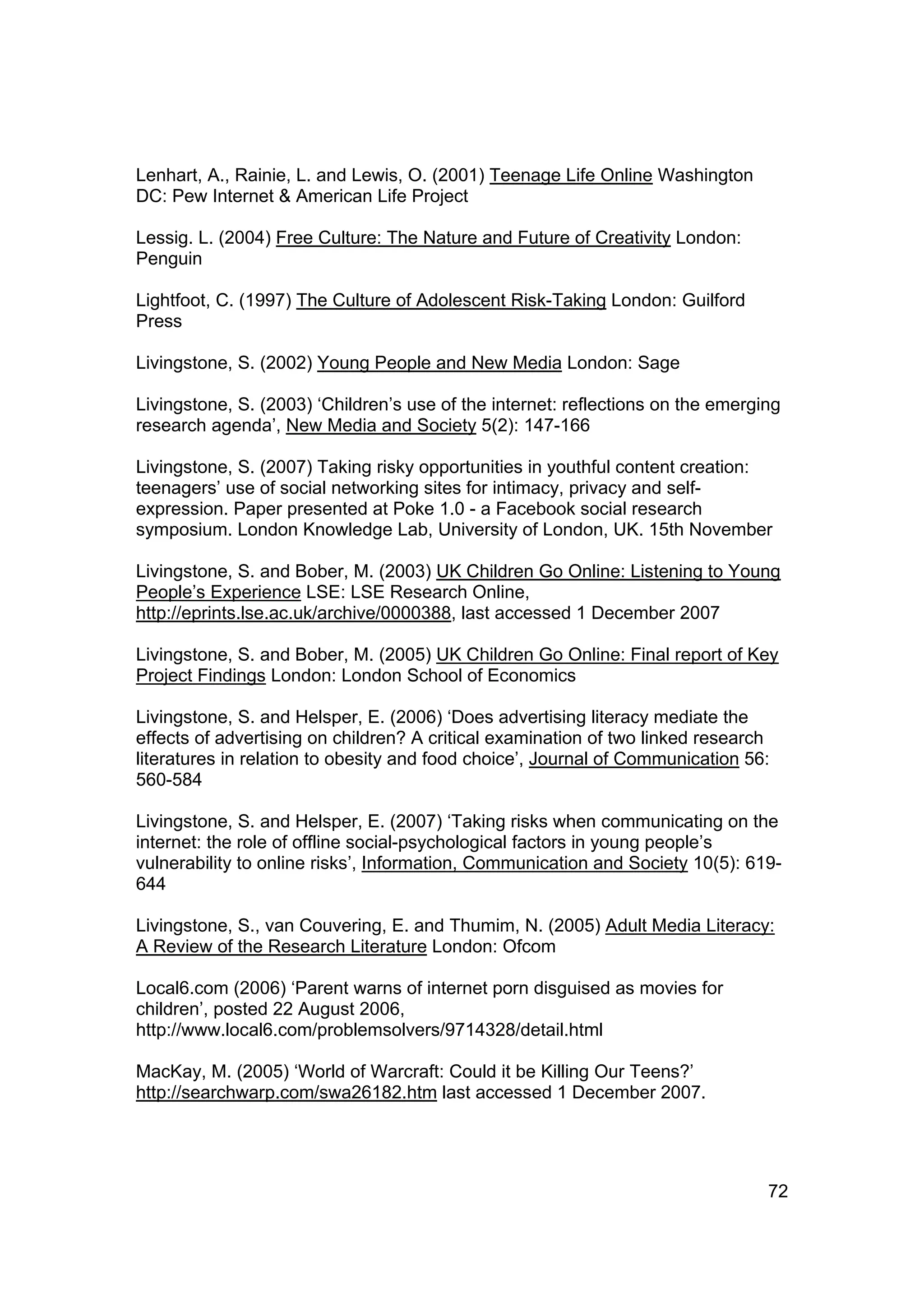 Lenhart, A., Rainie, L. and Lewis, O. (2001) Teenage Life Online Washington
DC: Pew Internet & American Life Project

Lessig. L. (2004) Free Culture: The Nature and Future of Creativity London:
Penguin

Lightfoot, C. (1997) The Culture of Adolescent Risk-Taking London: Guilford
Press

Livingstone, S. (2002) Young People and New Media London: Sage

Livingstone, S. (2003) ‘Children’s use of the internet: reflections on the emerging
research agenda’, New Media and Society 5(2): 147-166

Livingstone, S. (2007) Taking risky opportunities in youthful content creation:
teenagers’ use of social networking sites for intimacy, privacy and self-
expression. Paper presented at Poke 1.0 - a Facebook social research
symposium. London Knowledge Lab, University of London, UK. 15th November

Livingstone, S. and Bober, M. (2003) UK Children Go Online: Listening to Young
People’s Experience LSE: LSE Research Online,
http://eprints.lse.ac.uk/archive/0000388, last accessed 1 December 2007

Livingstone, S. and Bober, M. (2005) UK Children Go Online: Final report of Key
Project Findings London: London School of Economics

Livingstone, S. and Helsper, E. (2006) ‘Does advertising literacy mediate the
effects of advertising on children? A critical examination of two linked research
literatures in relation to obesity and food choice’, Journal of Communication 56:
560-584

Livingstone, S. and Helsper, E. (2007) ‘Taking risks when communicating on the
internet: the role of offline social-psychological factors in young people’s
vulnerability to online risks’, Information, Communication and Society 10(5): 619-
644

Livingstone, S., van Couvering, E. and Thumim, N. (2005) Adult Media Literacy:
A Review of the Research Literature London: Ofcom

Local6.com (2006) ‘Parent warns of internet porn disguised as movies for
children’, posted 22 August 2006,
http://www.local6.com/problemsolvers/9714328/detail.html

MacKay, M. (2005) ‘World of Warcraft: Could it be Killing Our Teens?’
http://searchwarp.com/swa26182.htm last accessed 1 December 2007.




                                                                                 72
 