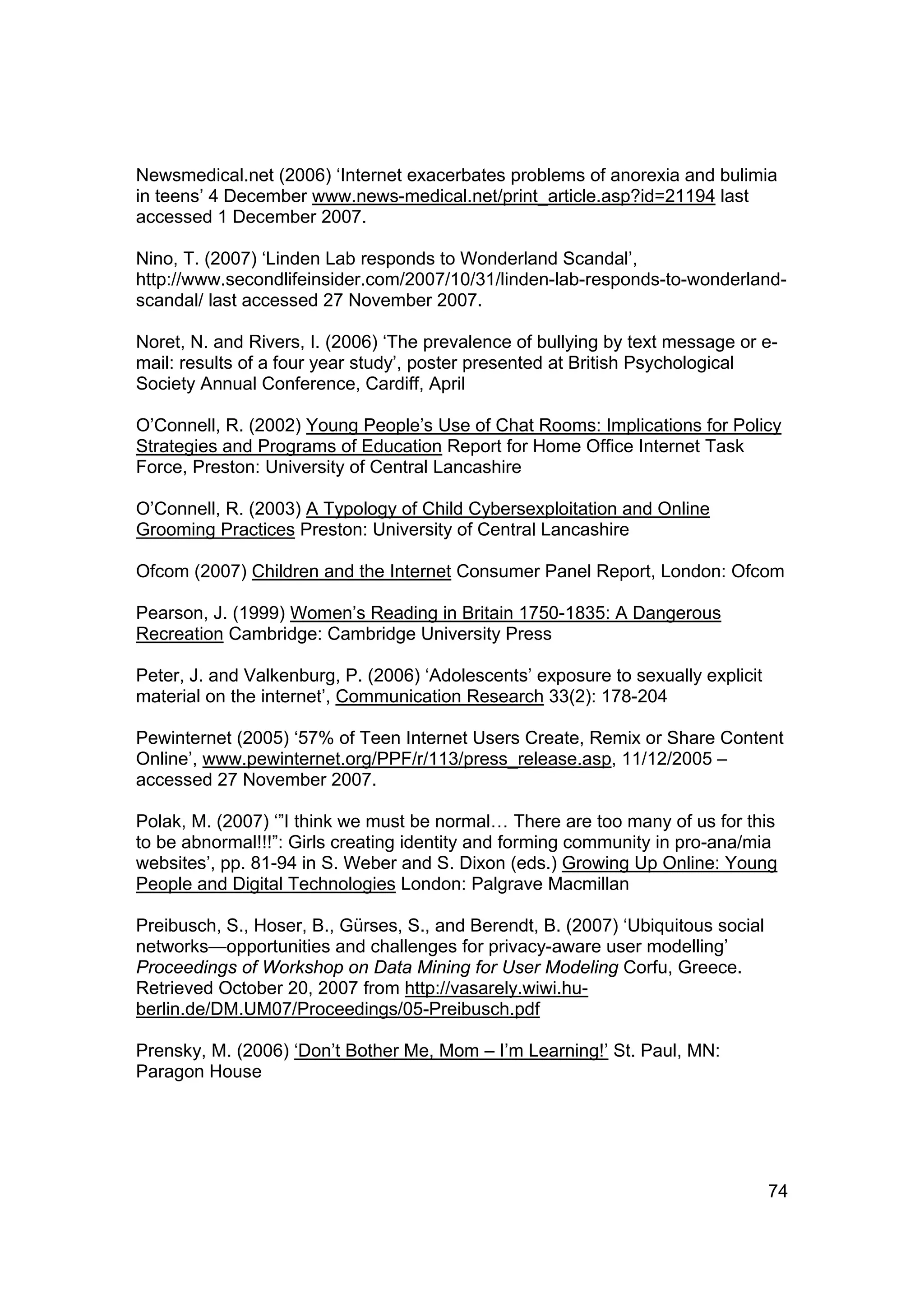 Newsmedical.net (2006) ‘Internet exacerbates problems of anorexia and bulimia
in teens’ 4 December www.news-medical.net/print_article.asp?id=21194 last
accessed 1 December 2007.

Nino, T. (2007) ‘Linden Lab responds to Wonderland Scandal’,
http://www.secondlifeinsider.com/2007/10/31/linden-lab-responds-to-wonderland-
scandal/ last accessed 27 November 2007.

Noret, N. and Rivers, I. (2006) ‘The prevalence of bullying by text message or e-
mail: results of a four year study’, poster presented at British Psychological
Society Annual Conference, Cardiff, April

O’Connell, R. (2002) Young People’s Use of Chat Rooms: Implications for Policy
Strategies and Programs of Education Report for Home Office Internet Task
Force, Preston: University of Central Lancashire

O’Connell, R. (2003) A Typology of Child Cybersexploitation and Online
Grooming Practices Preston: University of Central Lancashire

Ofcom (2007) Children and the Internet Consumer Panel Report, London: Ofcom

Pearson, J. (1999) Women’s Reading in Britain 1750-1835: A Dangerous
Recreation Cambridge: Cambridge University Press

Peter, J. and Valkenburg, P. (2006) ‘Adolescents’ exposure to sexually explicit
material on the internet’, Communication Research 33(2): 178-204

Pewinternet (2005) ‘57% of Teen Internet Users Create, Remix or Share Content
Online’, www.pewinternet.org/PPF/r/113/press_release.asp, 11/12/2005 –
accessed 27 November 2007.

Polak, M. (2007) ‘”I think we must be normal… There are too many of us for this
to be abnormal!!!”: Girls creating identity and forming community in pro-ana/mia
websites’, pp. 81-94 in S. Weber and S. Dixon (eds.) Growing Up Online: Young
People and Digital Technologies London: Palgrave Macmillan

Preibusch, S., Hoser, B., Gürses, S., and Berendt, B. (2007) ‘Ubiquitous social
networks—opportunities and challenges for privacy-aware user modelling’
Proceedings of Workshop on Data Mining for User Modeling Corfu, Greece.
Retrieved October 20, 2007 from http://vasarely.wiwi.hu-
berlin.de/DM.UM07/Proceedings/05-Preibusch.pdf

Prensky, M. (2006) ‘Don’t Bother Me, Mom – I’m Learning!’ St. Paul, MN:
Paragon House




                                                                                  74
 