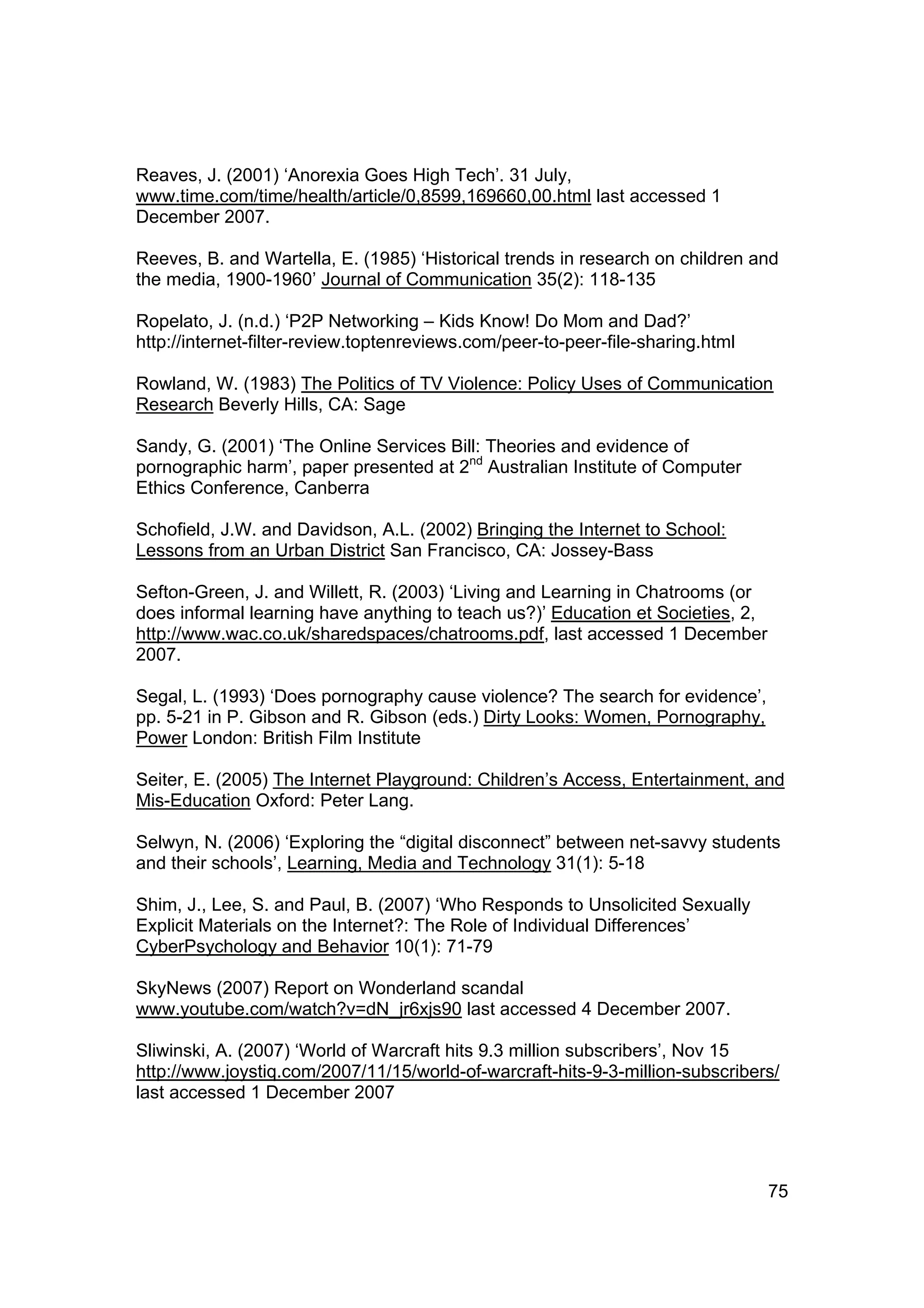 Reaves, J. (2001) ‘Anorexia Goes High Tech’. 31 July,
www.time.com/time/health/article/0,8599,169660,00.html last accessed 1
December 2007.

Reeves, B. and Wartella, E. (1985) ‘Historical trends in research on children and
the media, 1900-1960’ Journal of Communication 35(2): 118-135

Ropelato, J. (n.d.) ‘P2P Networking – Kids Know! Do Mom and Dad?’
http://internet-filter-review.toptenreviews.com/peer-to-peer-file-sharing.html

Rowland, W. (1983) The Politics of TV Violence: Policy Uses of Communication
Research Beverly Hills, CA: Sage

Sandy, G. (2001) ‘The Online Services Bill: Theories and evidence of
pornographic harm’, paper presented at 2nd Australian Institute of Computer
Ethics Conference, Canberra

Schofield, J.W. and Davidson, A.L. (2002) Bringing the Internet to School:
Lessons from an Urban District San Francisco, CA: Jossey-Bass

Sefton-Green, J. and Willett, R. (2003) ‘Living and Learning in Chatrooms (or
does informal learning have anything to teach us?)’ Education et Societies, 2,
http://www.wac.co.uk/sharedspaces/chatrooms.pdf, last accessed 1 December
2007.

Segal, L. (1993) ‘Does pornography cause violence? The search for evidence’,
pp. 5-21 in P. Gibson and R. Gibson (eds.) Dirty Looks: Women, Pornography,
Power London: British Film Institute

Seiter, E. (2005) The Internet Playground: Children’s Access, Entertainment, and
Mis-Education Oxford: Peter Lang.

Selwyn, N. (2006) ‘Exploring the “digital disconnect” between net-savvy students
and their schools’, Learning, Media and Technology 31(1): 5-18

Shim, J., Lee, S. and Paul, B. (2007) ‘Who Responds to Unsolicited Sexually
Explicit Materials on the Internet?: The Role of Individual Differences’
CyberPsychology and Behavior 10(1): 71-79

SkyNews (2007) Report on Wonderland scandal
www.youtube.com/watch?v=dN_jr6xjs90 last accessed 4 December 2007.

Sliwinski, A. (2007) ‘World of Warcraft hits 9.3 million subscribers’, Nov 15
http://www.joystiq.com/2007/11/15/world-of-warcraft-hits-9-3-million-subscribers/
last accessed 1 December 2007




                                                                                 75
 