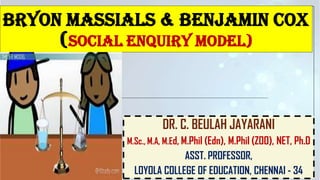 BRYON MASSIALS & BENJAMIN COX
(SOCIAL ENQUIRY MODEL)
DR. C. BEULAH JAYARANI
M.Sc., M.A, M.Ed, M.Phil (Edn), M.Phil (ZOO), NET, Ph.D
ASST. PROFESSOR,
LOYOLA COLLEGE OF EDUCATION, CHENNAI - 34
 