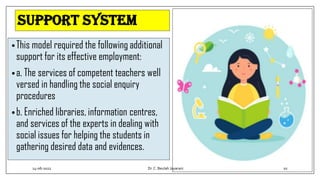 Support system
•This model required the following additional
support for its effective employment:
•a. The services of competent teachers well
versed in handling the social enquiry
procedures
•b. Enriched libraries, information centres,
and services of the experts in dealing with
social issues for helping the students in
gathering desired data and evidences.
14-06-2022 Dr.C. Beulah Jayarani 10
 