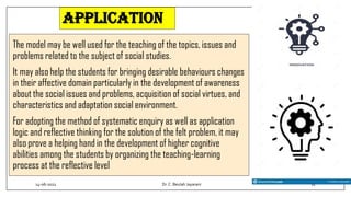application
The model may be well used for the teaching of the topics, issues and
problems related to the subject of social studies.
It may also help the students for bringing desirable behaviours changes
in their affective domain particularly in the development of awareness
about the social issues and problems, acquisition of social virtues, and
characteristics and adaptation social environment.
For adopting the method of systematic enquiry as well as application
logic and reflective thinking for the solution of the felt problem, it may
also prove a helping hand in the development of higher cognitive
abilities among the students by organizing the teaching-learning
process at the reflective level
14-06-2022 Dr.C. Beulah Jayarani 11
 