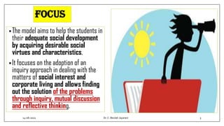 Focus
•The model aims to help the students in
their adequate social development
by acquiring desirable social
virtues and characteristics.
•It focuses on the adoption of an
inquiry approach in dealing with the
matters of social interest and
corporate living and allows finding
out the solution of the problems
through inquiry, mutual discussion
and reflective thinking.
14-06-2022 Dr.C. Beulah Jayarani 3
 