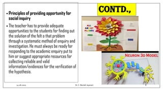 Contd.,
• Principles of providing opportunity for
social inquiry
• The teacher has to provide adequate
opportunities to the students for finding out
the solution of the felt o that problem
through a systematic method of enquiry and
investigation. He must always be ready for
responding to the academic enquiry put to
him or suggest appropriate resources for
collecting reliable and valid
information/evidences for the verification of
the hypothesis.
14-06-2022 Dr.C. Beulah Jayarani 8
 