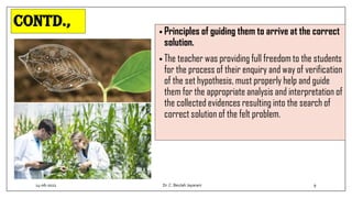 Contd.,
• Principles of guiding them to arrive at the correct
solution.
• The teacher was providing full freedom to the students
for the process of their enquiry and way of verification
of the set hypothesis, must properly help and guide
them for the appropriate analysis and interpretation of
the collected evidences resulting into the search of
correct solution of the felt problem.
14-06-2022 Dr.C. Beulah Jayarani 9
 
