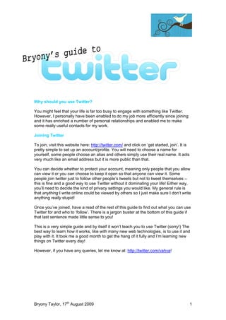 Why should you use Twitter?

You might feel that your life is far too busy to engage with something like Twitter.
However, I personally have been enabled to do my job more efficiently since joining
and it has enriched a number of personal relationships and enabled me to make
some really useful contacts for my work.

Joining Twitter

To join, visit this website here: http://twitter.com/ and click on ‘get started, join’. It is
pretty simple to set up an account/profile. You will need to choose a name for
yourself, some people choose an alias and others simply use their real name. It acts
very much like an email address but it is more public than that.

You can decide whether to protect your account, meaning only people that you allow
can view it or you can choose to keep it open so that anyone can view it. Some
people join twitter just to follow other people’s tweets but not to tweet themselves –
this is fine and a good way to use Twitter without it dominating your life! Either way,
you’ll need to decide the kind of privacy settings you would like. My general rule is
that anything I write online could be viewed by others so I just make sure I don’t write
anything really stupid!

Once you’ve joined, have a read of the rest of this guide to find out what you can use
Twitter for and who to ‘follow’. There is a jargon buster at the bottom of this guide if
that last sentence made little sense to you!

This is a very simple guide and by itself it won’t teach you to use Twitter (sorry!) The
best way to learn how it works, like with many new web technologies, is to use it and
play with it. It took me a good month to get the hang of it fully and I’m learning new
things on Twitter every day!

However, if you have any queries, let me know at: http://twitter.com/vahva!




Bryony Taylor, 17th August 2009                                                                 1
 