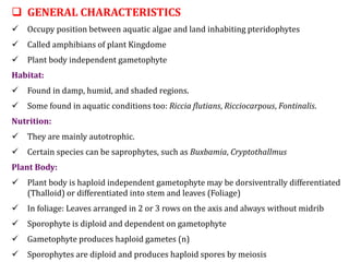  GENERAL CHARACTERISTICS
 Occupy position between aquatic algae and land inhabiting pteridophytes
 Called amphibians of plant Kingdome
 Plant body independent gametophyte
Habitat:
 Found in damp, humid, and shaded regions.
 Some found in aquatic conditions too: Riccia flutians, Ricciocarpous, Fontinalis.
Nutrition:
 They are mainly autotrophic.
 Certain species can be saprophytes, such as Buxbamia, Cryptothallmus
Plant Body:
 Plant body is haploid independent gametophyte may be dorsiventrally differentiated
(Thalloid) or differentiated into stem and leaves (Foliage)
 In foliage: Leaves arranged in 2 or 3 rows on the axis and always without midrib
 Sporophyte is diploid and dependent on gametophyte
 Gametophyte produces haploid gametes (n)
 Sporophytes are diploid and produces haploid spores by meiosis
 