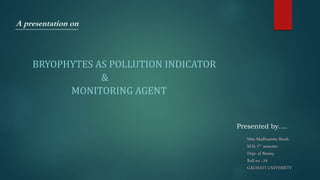 A presentation on
BRYOPHYTES AS POLLUTION INDICATOR
&
MONITORING AGENT
Presented by….
Miss Madhusmita Borah
M.Sc 1st semester
Dept. of Botany
Roll no : 19
GAUHATI UNIVERSITY
 