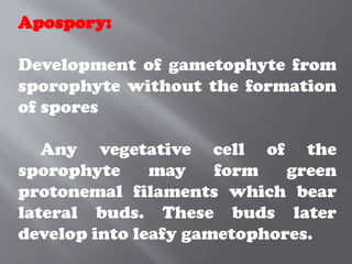Apospory:
Development of gametophyte from
sporophyte without the formation
of spores
Any vegetative cell of the
sporophyte may form green
protonemal filaments which bear
lateral buds. These buds later
develop into leafy gametophores.
 