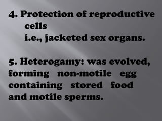 4. Protection of reproductive
cells
i.e., jacketed sex organs.
5. Heterogamy: was evolved,
forming non-motile egg
containing stored food
and motile sperms.
 