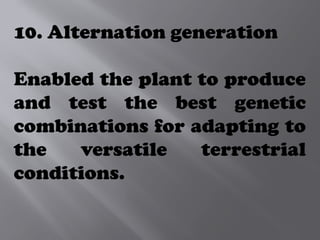 10. Alternation generation
Enabled the plant to produce
and test the best genetic
combinations for adapting to
the versatile terrestrial
conditions.
 