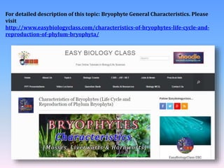 For detailed description of this topic: Bryophyte General Characteristics. Please
visit
http://www.easybiologyclass.com/characteristics-of-bryophytes-life-cycle-and-
reproduction-of-phylum-bryophyta/
 