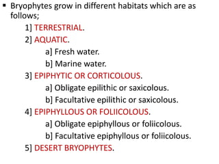  Bryophytes grow in different habitats which are as
follows;
1] TERRESTRIAL.
2] AQUATIC.
a] Fresh water.
b] Marine water.
3] EPIPHYTIC OR CORTICOLOUS.
a] Obligate epilithic or saxicolous.
b] Facultative epilithic or saxicolous.
4] EPIPHYLLOUS OR FOLIICOLOUS.
a] Obligate epiphyllous or foliicolous.
b] Facultative epiphyllous or foliicolous.
5] DESERT BRYOPHYTES.
 