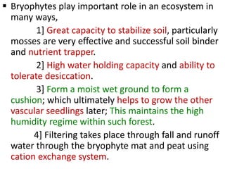  Bryophytes play important role in an ecosystem in
many ways,
1] Great capacity to stabilize soil, particularly
mosses are very effective and successful soil binder
and nutrient trapper.
2] High water holding capacity and ability to
tolerate desiccation.
3] Form a moist wet ground to form a
cushion; which ultimately helps to grow the other
vascular seedlings later; This maintains the high
humidity regime within such forest.
4] Filtering takes place through fall and runoff
water through the bryophyte mat and peat using
cation exchange system.
 