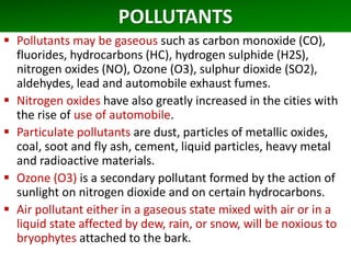 POLLUTANTS
 Pollutants may be gaseous such as carbon monoxide (CO),
fluorides, hydrocarbons (HC), hydrogen sulphide (H2S),
nitrogen oxides (NO), Ozone (O3), sulphur dioxide (SO2),
aldehydes, lead and automobile exhaust fumes.
 Nitrogen oxides have also greatly increased in the cities with
the rise of use of automobile.
 Particulate pollutants are dust, particles of metallic oxides,
coal, soot and fly ash, cement, liquid particles, heavy metal
and radioactive materials.
 Ozone (O3) is a secondary pollutant formed by the action of
sunlight on nitrogen dioxide and on certain hydrocarbons.
 Air pollutant either in a gaseous state mixed with air or in a
liquid state affected by dew, rain, or snow, will be noxious to
bryophytes attached to the bark.
 