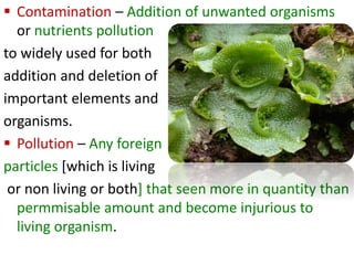  Contamination – Addition of unwanted organisms
or nutrients pollution
to widely used for both
addition and deletion of
important elements and
organisms.
 Pollution – Any foreign
particles [which is living
or non living or both] that seen more in quantity than
permmisable amount and become injurious to
living organism.
 