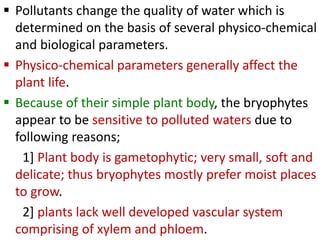  Pollutants change the quality of water which is
determined on the basis of several physico-chemical
and biological parameters.
 Physico-chemical parameters generally affect the
plant life.
 Because of their simple plant body, the bryophytes
appear to be sensitive to polluted waters due to
following reasons;
1] Plant body is gametophytic; very small, soft and
delicate; thus bryophytes mostly prefer moist places
to grow.
2] plants lack well developed vascular system
comprising of xylem and phloem.
 
