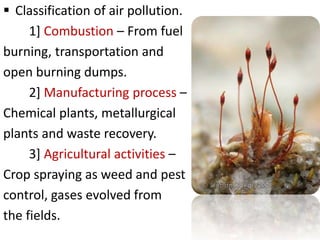  Classification of air pollution.
1] Combustion – From fuel
burning, transportation and
open burning dumps.
2] Manufacturing process –
Chemical plants, metallurgical
plants and waste recovery.
3] Agricultural activities –
Crop spraying as weed and pest
control, gases evolved from
the fields.
 