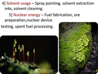 4] Solvent usage – Spray painting, solvent extraction
inks, solvent cleaning.
5] Nuclear energy – Fuel fabrication, ore
preparation,nuclear device
testing, spent fuel processing.
 