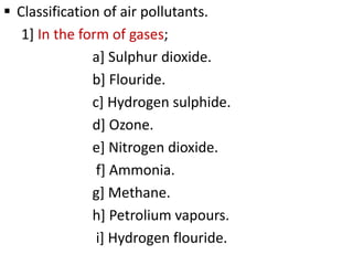  Classification of air pollutants.
1] In the form of gases;
a] Sulphur dioxide.
b] Flouride.
c] Hydrogen sulphide.
d] Ozone.
e] Nitrogen dioxide.
f] Ammonia.
g] Methane.
h] Petrolium vapours.
i] Hydrogen flouride.
 