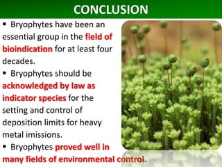 CONCLUSION
 Bryophytes have been an
essential group in the field of
bioindication for at least four
decades.
 Bryophytes should be
acknowledged by law as
indicator species for the
setting and control of
deposition limits for heavy
metal imissions.
 Bryophytes proved well in
many fields of environmental control.
 