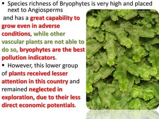  Species richness of Bryophytes is very high and placed
next to Angiosperms
and has a great capability to
grow even in adverse
conditions, while other
vascular plants are not able to
do so, bryophytes are the best
pollution indicators.
 However, this lower group
of plants received lesser
attention in this country and
remained neglected in
exploration, due to their less
direct economic potentials.
 