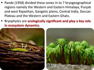  Pande (1958) divided these zones in to 7 bryogeographical
regions namely the Western and Eastern Himalaya, Punjab
and west Rajasthan, Gangetic plains, Central India, Deccan
Plateau and the Western and Eastern Ghats.
 Bryophytes are ecologically significant and play a key role
in ecosystem dynamics.
 