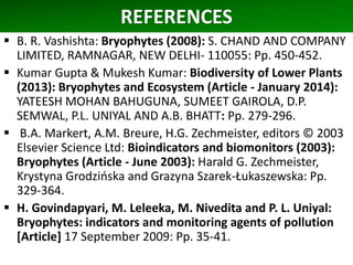 REFERENCES
 B. R. Vashishta: Bryophytes (2008): S. CHAND AND COMPANY
LIMITED, RAMNAGAR, NEW DELHI- 110055: Pp. 450-452.
 Kumar Gupta & Mukesh Kumar: Biodiversity of Lower Plants
(2013): Bryophytes and Ecosystem (Article - January 2014):
YATEESH MOHAN BAHUGUNA, SUMEET GAIROLA, D.P.
SEMWAL, P.L. UNIYAL AND A.B. BHATT: Pp. 279-296.
 B.A. Markert, A.M. Breure, H.G. Zechmeister, editors © 2003
Elsevier Science Ltd: Bioindicators and biomonitors (2003):
Bryophytes (Article - June 2003): Harald G. Zechmeister,
Krystyna Grodzińska and Grazyna Szarek-Łukaszewska: Pp.
329-364.
 H. Govindapyari, M. Leleeka, M. Nivedita and P. L. Uniyal:
Bryophytes: indicators and monitoring agents of pollution
[Article] 17 September 2009: Pp. 35-41.
 