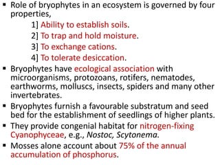  Role of bryophytes in an ecosystem is governed by four
properties,
1] Ability to establish soils.
2] To trap and hold moisture.
3] To exchange cations.
4] To tolerate desiccation.
 Bryophytes have ecological association with
microorganisms, protozoans, rotifers, nematodes,
earthworms, molluscs, insects, spiders and many other
invertebrates.
 Bryophytes furnish a favourable substratum and seed
bed for the establishment of seedlings of higher plants.
 They provide congenial habitat for nitrogen-fixing
Cyanophyceae, e.g., Nostoc, Scytonema.
 Mosses alone account about 75% of the annual
accumulation of phosphorus.
 