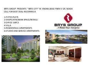 BRYS GROUP PRESENTS “BRYS CITY” IN KNOWLADGE PARK-V GR. NOIDA
CALL FOR BEST DEAL-9015994918
1-IT/ITES PLOTS
2-SHOPS/ATM/BANK SPACE/RETAILS
3-OFFICE SAPCE
4-VILLA
5-RESIDENTAILS APARTMENTS
6-STUDIO AND SERVICE APARTMENTS
 
