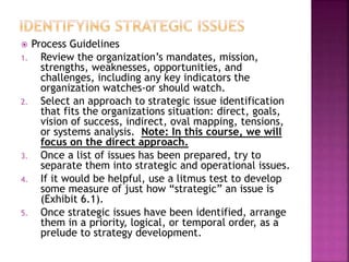  Process Guidelines
1. Review the organization’s mandates, mission,
strengths, weaknesses, opportunities, and
challenges, including any key indicators the
organization watches-or should watch.
2. Select an approach to strategic issue identification
that fits the organizations situation: direct, goals,
vision of success, indirect, oval mapping, tensions,
or systems analysis. Note: In this course, we will
focus on the direct approach.
3. Once a list of issues has been prepared, try to
separate them into strategic and operational issues.
4. If it would be helpful, use a litmus test to develop
some measure of just how “strategic” an issue is
(Exhibit 6.1).
5. Once strategic issues have been identified, arrange
them in a priority, logical, or temporal order, as a
prelude to strategy development.
 