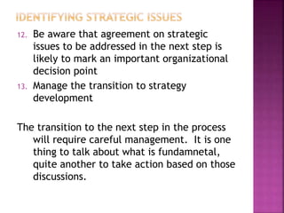 12. Be aware that agreement on strategic
issues to be addressed in the next step is
likely to mark an important organizational
decision point
13. Manage the transition to strategy
development
The transition to the next step in the process
will require careful management. It is one
thing to talk about what is fundamnetal,
quite another to take action based on those
discussions.
 
