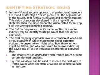 3. In the vision of success approach, organizational members
are asked to develop a “best” picture of the organization
in the future, as it fulfills its mission and achieves success.
This vision of success developed in this step will be
sketchier than the more elaborate vision called for in step
8 of the strategic planning process.
4. The indirect approach , as its name implies, is a more
indirect way to identify strategic issues than the direct
approach.
5. The oval mapping approach involves creation of word-and-
arrow diagrams in which statements about potential
actions the organization might take, how these actions
might be taken, and why are linked by arrows indicating
the cause and effect or influence relationships between
them.
6. The issues tension approach which frames issues around
certain defined tensions.
7. Systems analysis can be used to discern the best way to
frame issues when the issue area can be conceptualized
as ssystem.
 