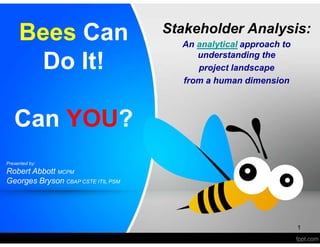 Bees Can 
Do It! 
Can YOU? 
Stakeholder Analysis: 
An analytical approach to 
understanding the 
project landscape 
from a human dimension 
1 
Presented by: 
Robert Abbott MCPM 
Georges Bryson CBAP CSTE ITIL PSM 
 