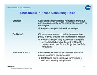 National Aeronautics and Space Administration




                         Undesirable In-House Consulting Roles

        “Enforcer”:                             Consultant simply dictates instructions from HQ
                                                and loses objectivity to “do what makes sense” for
                                                the Project
                                                   Project Managers will work around you

        “Go Native”:                            Other extreme where consultant compromises
                                                policy or good practice in supporting the Project
                                                   Project Manager may appreciate skirting the
                                                   accountability here but this will not lead to
                                                   long-term success for the Project or the EVM
                                                   consultant

        Over “NASA-cize”:                       Consultants who create and impose their own
                                                unique standards and processes
                                                   Harder and more expensive for Projects to
                                                  work with industry and partners

www.nasa.gov                                                                                   14
       In-House Consulting in a OneNASA Age
 