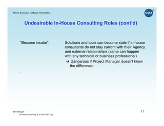 National Aeronautics and Space Administration




               Undesirable In-House Consulting Roles (cont’d)


        “Become insular”:                       Solutions and tools can become stale if in-house
                                                consultants do not stay current with their Agency
                                                and external relationships (same can happen
                                                with any technical or business professional)
                                                    Dangerous if Project Manager doesn’t know
                                                   the difference
        .




www.nasa.gov                                                                                  15
       In-House Consulting in a OneNASA Age
 