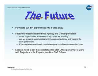 National Aeronautics and Space Administration




        •      Formalize our IBR experiences into a case study

        •      Factor our lessons learned into Agency and Center processes
                 – As an organization, are we enforcing or are we enabling?
                 – Are we creating opportunities for in-house competency and training the
                   next generation?
                 – Exploring when and how to use in-house or out-of-house consultant roles

        •      Leaders need to set the expectation for Staff Office personnel to work
               with Projects and for Projects to utilize Staff Offices




www.nasa.gov                                                                                 16
       In-House Consulting in a OneNASA Age
 