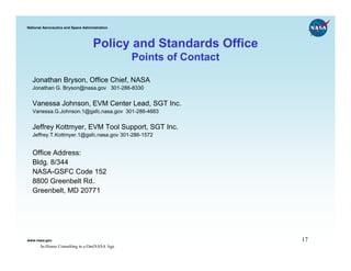 National Aeronautics and Space Administration




                                    Policy and Standards Office
                                                Points of Contact

  Jonathan Bryson, Office Chief, NASA
  Jonathan G. Bryson@nasa.gov 301-286-8330


  Vanessa Johnson, EVM Center Lead, SGT Inc.
  Vanessa.G.Johnson.1@gsfc.nasa.gov 301-286-4683


  Jeffrey Kottmyer, EVM Tool Support, SGT Inc.
  Jeffrey.T.Kottmyer.1@gsfc.nasa.gov 301-286-1572


  Office Address:
  Bldg. 8/344
  NASA-GSFC Code 152
  8800 Greenbelt Rd.
  Greenbelt, MD 20771




www.nasa.gov                                                        17
       In-House Consulting in a OneNASA Age
 