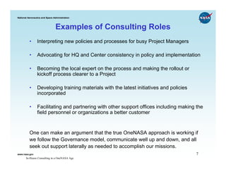 National Aeronautics and Space Administration



                                Examples of Consulting Roles
          •      Interpreting new policies and processes for busy Project Managers

          •      Advocating for HQ and Center consistency in policy and implementation

          •      Becoming the local expert on the process and making the rollout or
                 kickoff process clearer to a Project

          •      Developing training materials with the latest initiatives and policies
                 incorporated

          •      Facilitating and partnering with other support offices including making the
                 field personnel or organizations a better customer


          One can make an argument that the true OneNASA approach is working if
          we follow the Governance model, communicate well up and down, and all
          seek out support laterally as needed to accomplish our missions.
www.nasa.gov                                                                              7
       In-House Consulting in a OneNASA Age
 