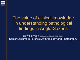 The value of clinical knowledge
in understanding pathological
findings in Anglo-Saxons
David Bryson BSc(Anat) CertEd MIMI FRSB MCSFS
Senior Lecturer in Forensic Anthropology and Photography
 