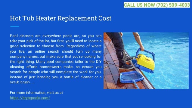Hot Tub Heater Replacement Cost
Pool cleaners are everywhere pools are, so you can
take your pick of the lot, but first, you'll need to locate a
good selection to choose from. Regardless of where
you live, an online search should turn up many
company names, but make sure that you're looking for
the right thing. Many pool companies tailor to the DIY
cleaning efforts homeowners make, so ensure you
search for people who will complete the work for you,
instead of just handing you a bottle of cleaner or a
scrub brush. ...
For more information, visit us at
https://brytepools.com/
CALL US NOW (702) 509-4003
 