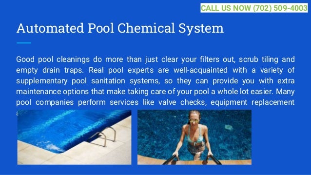Automated Pool Chemical System
Good pool cleanings do more than just clear your filters out, scrub tiling and
empty drain traps. Real pool experts are well-acquainted with a variety of
supplementary pool sanitation systems, so they can provide you with extra
maintenance options that make taking care of your pool a whole lot easier. Many
pool companies perform services like valve checks, equipment replacement
and... ...
CALL US NOW (702) 509-4003
 