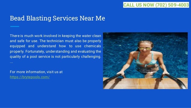Bead Blasting Services Near Me
There is much work involved in keeping the water clean
and safe for use. The technician must also be properly
equipped and understand how to use chemicals
properly. Fortunately, understanding and evaluating the
quality of a pool service is not particularly challenging.
...
For more information, visit us at
https://brytepools.com/
CALL US NOW (702) 509-4003
 
