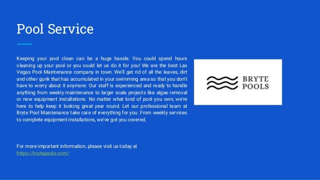 Pool Service
Keeping your pool clean can be a huge hassle. You could spend hours
cleaning up your pool or you could let us do it for you! We are the best Las
Vegas Pool Maintenance company in town. We'll get rid of all the leaves, dirt
and other gunk that has accumulated in your swimming area so that you don't
have to worry about it anymore. Our staff is experienced and ready to handle
anything from weekly maintenance to larger scale projects like algae removal
or new equipment installations. No matter what kind of pool you own, we're
here to help keep it looking great year round. Let our professional team at
Bryte Pool Maintenance take care of everything for you. From weekly services
to complete equipment installations, we've got you covered.
For more important information, please visit us today at
https://brytepools.com/
 