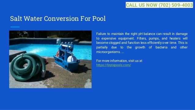 Salt Water Conversion For Pool
Failure to maintain the right pH balance can result in damage
to expensive equipment. Filters, pumps, and heaters will
become clogged and function less efficiently over time. This is
partially due to the growth of bacteria and other
microorganisms. ...
For more information, visit us at
https://brytepools.com/
CALL US NOW (702) 509-4003
 