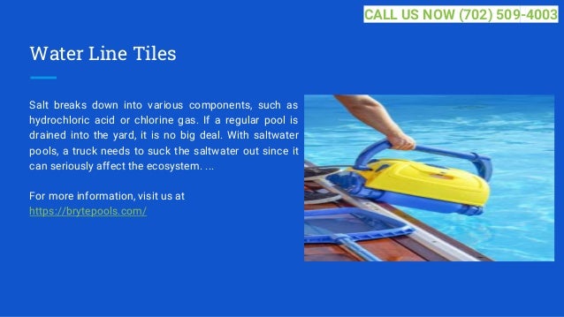 Water Line Tiles
Salt breaks down into various components, such as
hydrochloric acid or chlorine gas. If a regular pool is
drained into the yard, it is no big deal. With saltwater
pools, a truck needs to suck the saltwater out since it
can seriously affect the ecosystem. ...
For more information, visit us at
https://brytepools.com/
CALL US NOW (702) 509-4003
 