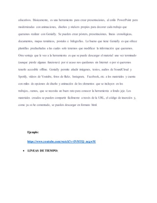 educativos. Básicamente, es una herramienta para crear presentaciones, al estilo PowerPoint pero
modernizadas con animaciones, diseños y stickers propios para decorar cada trabajo que
queramos realizar con Genially. Se pueden crear pósters, presentaciones, líneas cronológicas,
documentos, mapas temáticos, postales e Infografías. Lo bueno que tiene Genially es que ofrece
plantillas prediseñadas a las cuales solo tenemos que modificar la información que queramos.
Otra ventaja que le veo a la herramienta es que se puede descargar el material una vez terminado
(aunque pierde algunas funciones) por si acaso nos quedamos sin Internet o por si queremos
tenerlo accesible offline. Genially permite añadir imágenes, textos, audios de SoundCloud y
Spotify, vídeos de Youtube, fotos de flickr, Instagram, Facebook, etc. a los materiales y cuenta
con miles de opciones de diseño y animación de los elementos que se incluyen en los
trabajos...vamos, que se necesita un buen rato para conocer la herramienta a fondo jeje. Los
materiales creados se pueden compartir fácilmente a través de la URL, el código de inserción y,
como ya os he comentado, se pueden descargar en formato html.
Ejemplo:
https://www.youtube.com/watch?v=lNMTQ_ncgwM
 LINEAS DE TIEMPO:
 